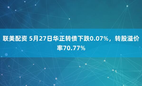 联美配资 5月27日华正转债下跌0.07%，转股溢价率70.77%