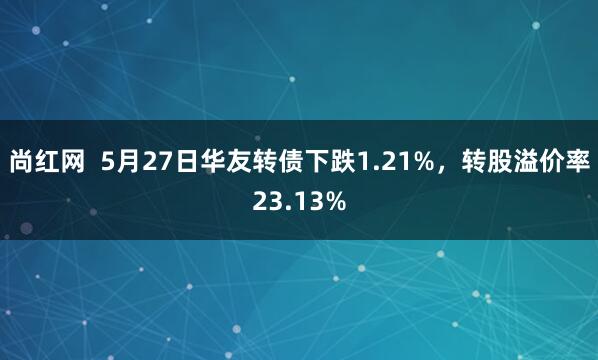尚红网  5月27日华友转债下跌1.21%，转股溢价率23.13%