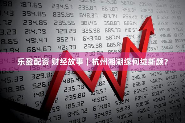 乐盈配资 财经故事｜杭州湘湖缘何绽新颜？