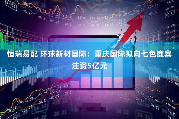 恒瑞易配 环球新材国际：重庆国际拟向七色鹿寨注资5亿元