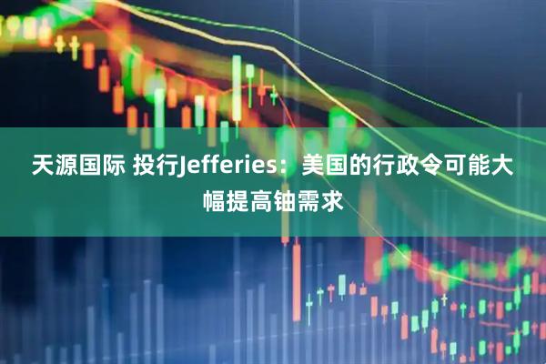 天源国际 投行Jefferies：美国的行政令可能大幅提高铀需求