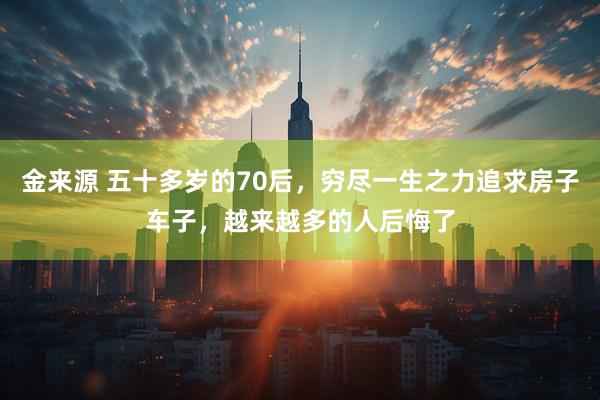 金来源 五十多岁的70后，穷尽一生之力追求房子车子，越来越多的人后悔了