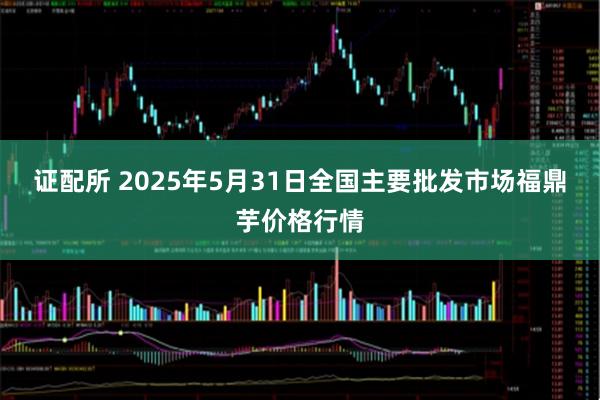 证配所 2025年5月31日全国主要批发市场福鼎芋价格行情