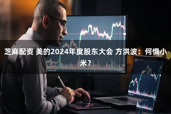 芝麻配资 美的2024年度股东大会 方洪波：何惧小米？
