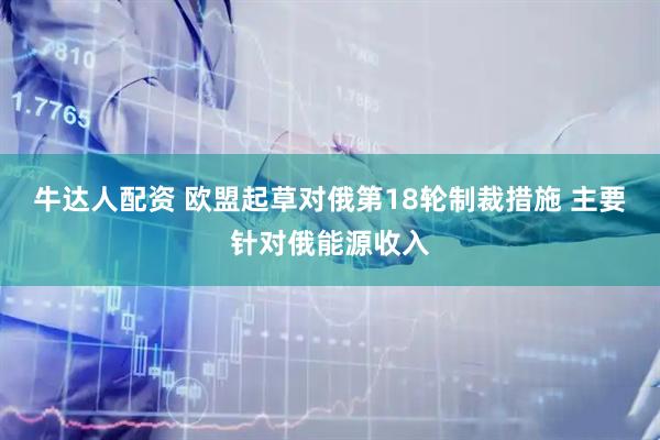 牛达人配资 欧盟起草对俄第18轮制裁措施 主要针对俄能源收入
