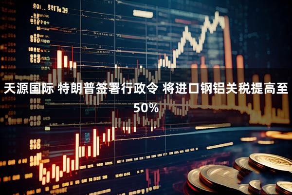 天源国际 特朗普签署行政令 将进口钢铝关税提高至50%