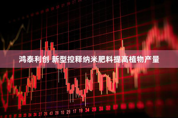 鸿泰利创 新型控释纳米肥料提高植物产量