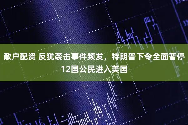 散户配资 反犹袭击事件频发，特朗普下令全面暂停12国公民进入美国