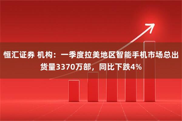 恒汇证券 机构：一季度拉美地区智能手机市场总出货量3370万部，同比下跌4%