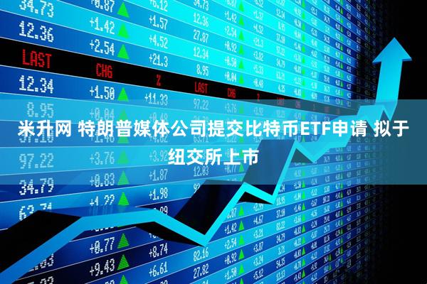 米升网 特朗普媒体公司提交比特币ETF申请 拟于纽交所上市