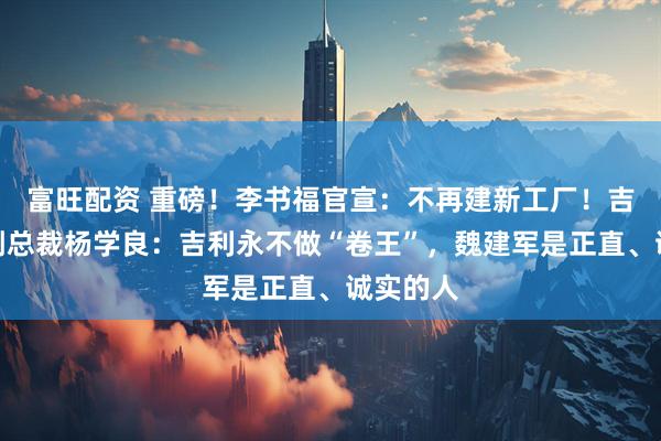 富旺配资 重磅！李书福官宣：不再建新工厂！吉利高级副总裁杨学良：吉利永不做“卷王”，魏建军是正直、诚实的人