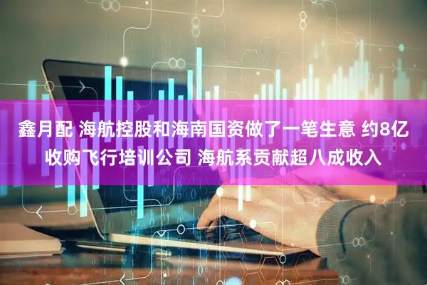 鑫月配 海航控股和海南国资做了一笔生意 约8亿收购飞行培训公司 海航系贡献超八成收入
