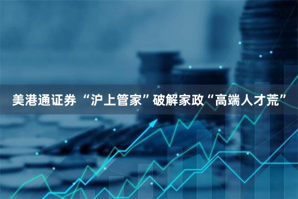 美港通证券 “沪上管家”破解家政“高端人才荒”