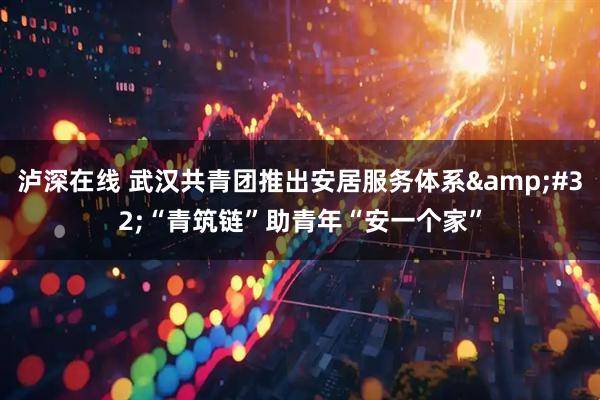 泸深在线 武汉共青团推出安居服务体系&#32;“青筑链”助青年“安一个家”