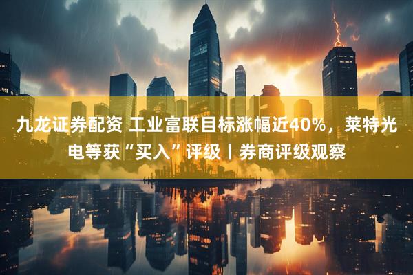 九龙证券配资 工业富联目标涨幅近40%，莱特光电等获“买入”评级丨券商评级观察