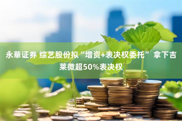 永華证券 综艺股份拟“增资+表决权委托” 拿下吉莱微超50%表决权