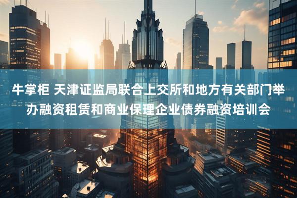 牛掌柜 天津证监局联合上交所和地方有关部门举办融资租赁和商业保理企业债券融资培训会