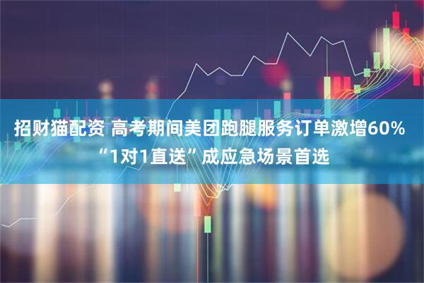 招财猫配资 高考期间美团跑腿服务订单激增60% “1对1直送”成应急场景首选
