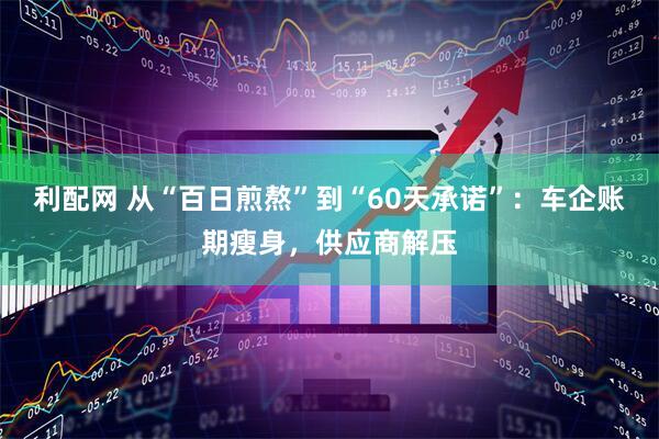 利配网 从“百日煎熬”到“60天承诺”：车企账期瘦身，供应商解压