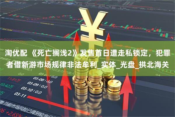 淘优配 《死亡搁浅2》发售首日遭走私锁定，犯罪者借新游市场规律非法牟利_实体_光盘_拱北海关