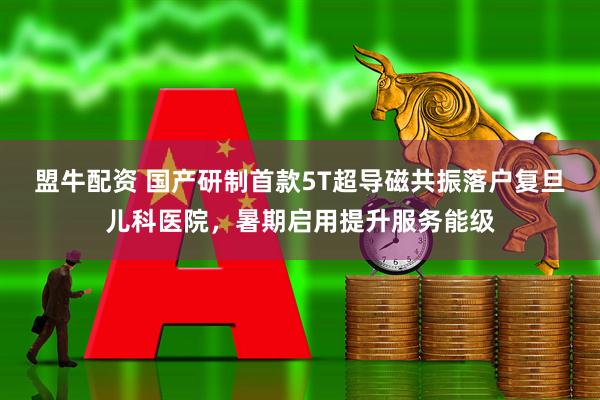 盟牛配资 国产研制首款5T超导磁共振落户复旦儿科医院，暑期启用提升服务能级