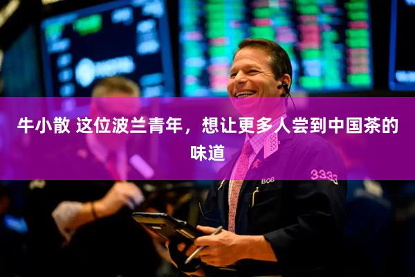 牛小散 这位波兰青年，想让更多人尝到中国茶的味道