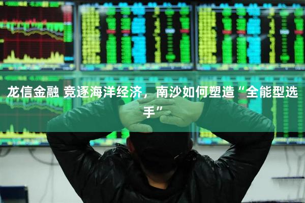 龙信金融 竞逐海洋经济，南沙如何塑造“全能型选手”