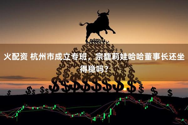 火配资 杭州市成立专班，宗馥莉娃哈哈董事长还坐得稳吗？