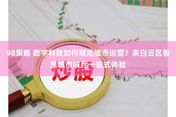 98策略 数字科技如何赋能城市运营？来白云区智慧城市展厅一站式体验