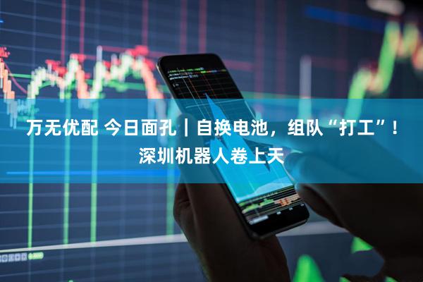 万无优配 今日面孔｜自换电池，组队“打工”！深圳机器人卷上天