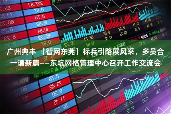 广州典丰 【智网东莞】标兵引路展风采，多员合一谱新篇——东坑网格管理中心召开工作交流会