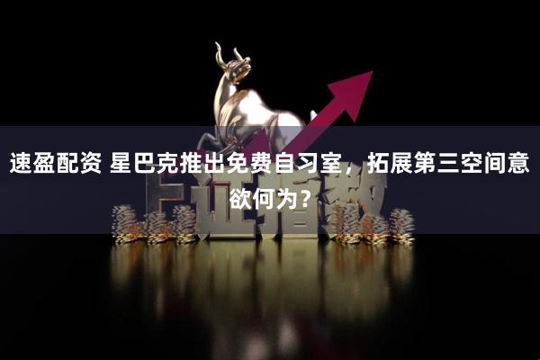 速盈配资 星巴克推出免费自习室，拓展第三空间意欲何为？