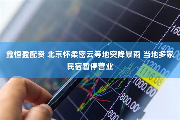 鑫恒盈配资 北京怀柔密云等地突降暴雨 当地多家民宿暂停营业