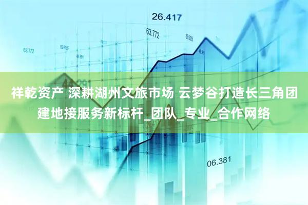 祥乾资产 深耕湖州文旅市场 云梦谷打造长三角团建地接服务新标杆_团队_专业_合作网络