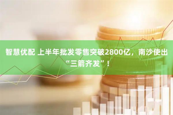 智慧优配 上半年批发零售突破2800亿，南沙使出“三箭齐发”！