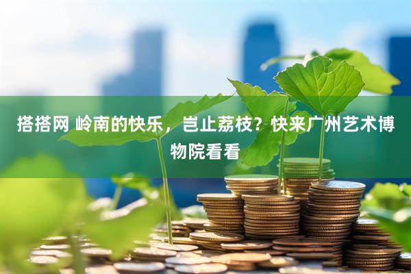 搭搭网 岭南的快乐，岂止荔枝？快来广州艺术博物院看看