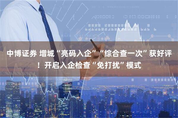 中博证券 增城“亮码入企”“综合查一次”获好评！开启入企检查“免打扰”模式
