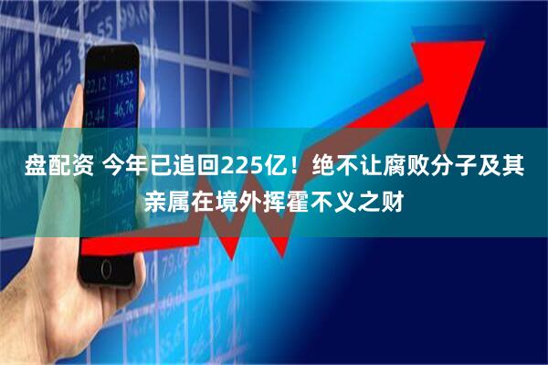 盘配资 今年已追回225亿！绝不让腐败分子及其亲属在境外挥霍不义之财