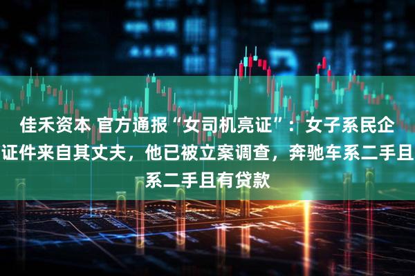 佳禾资本 官方通报“女司机亮证”：女子系民企员工，证件来自其丈夫，他已被立案调查，奔驰车系二手且有贷款