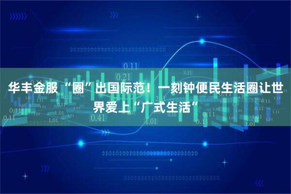 华丰金服 “圈”出国际范！一刻钟便民生活圈让世界爱上“广式生活”