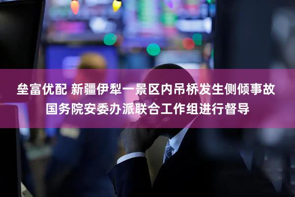 垒富优配 新疆伊犁一景区内吊桥发生侧倾事故 国务院安委办派联合工作组进行督导