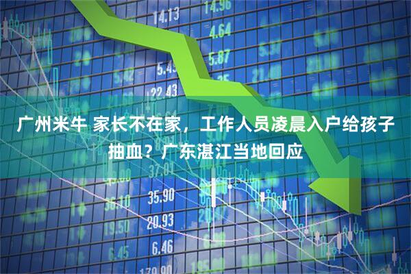 广州米牛 家长不在家，工作人员凌晨入户给孩子抽血？广东湛江当地回应