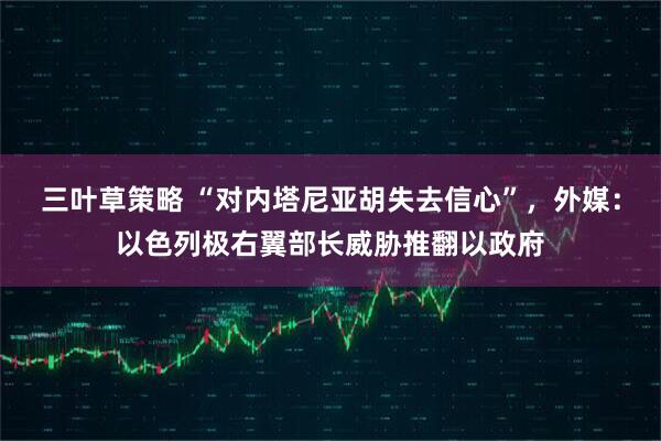 三叶草策略 “对内塔尼亚胡失去信心”，外媒：以色列极右翼部长威胁推翻以政府