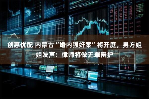 创惠优配 内蒙古“婚内强奸案”将开庭，男方姐姐发声：律师将做无罪辩护