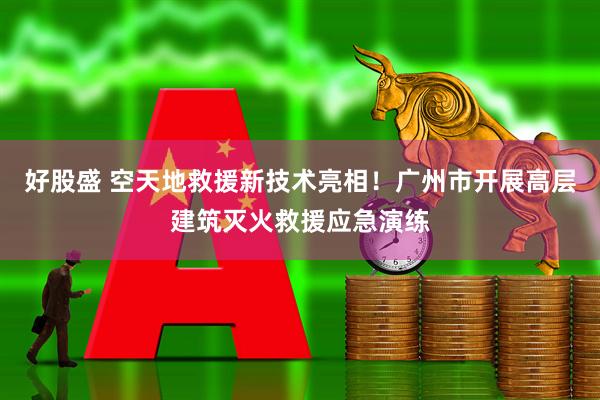 好股盛 空天地救援新技术亮相！广州市开展高层建筑灭火救援应急演练