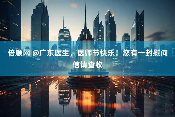 倍顺网 @广东医生，医师节快乐！您有一封慰问信请查收