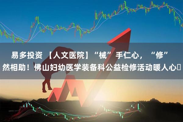 易多投资 【人文医院】“械” 手仁心， “修” 然相助！佛山妇幼医学装备科公益检修活动暖人心​