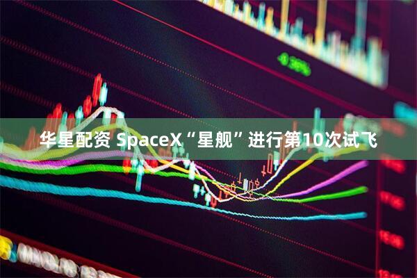 华星配资 SpaceX“星舰”进行第10次试飞