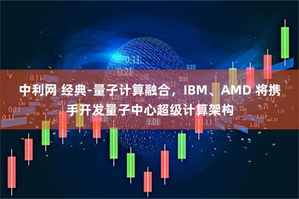 中利网 经典-量子计算融合，IBM、AMD 将携手开发量子中心超级计算架构