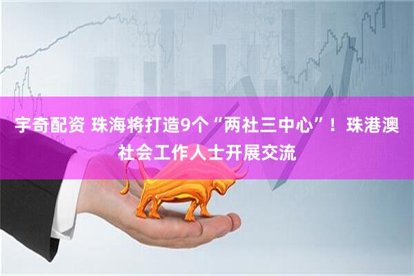 宇奇配资 珠海将打造9个“两社三中心”！珠港澳社会工作人士开展交流